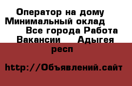 Оператор на дому › Минимальный оклад ­ 40 000 - Все города Работа » Вакансии   . Адыгея респ.